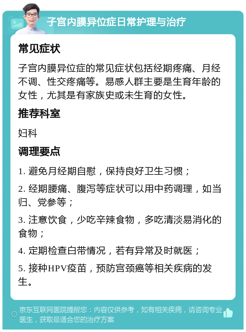 子宫内膜异位症日常护理与治疗 常见症状 子宫内膜异位症的常见症状包括经期疼痛、月经不调、性交疼痛等。易感人群主要是生育年龄的女性，尤其是有家族史或未生育的女性。 推荐科室 妇科 调理要点 1. 避免月经期自慰，保持良好卫生习惯； 2. 经期腰痛、腹泻等症状可以用中药调理，如当归、党参等； 3. 注意饮食，少吃辛辣食物，多吃清淡易消化的食物； 4. 定期检查白带情况，若有异常及时就医； 5. 接种HPV疫苗，预防宫颈癌等相关疾病的发生。