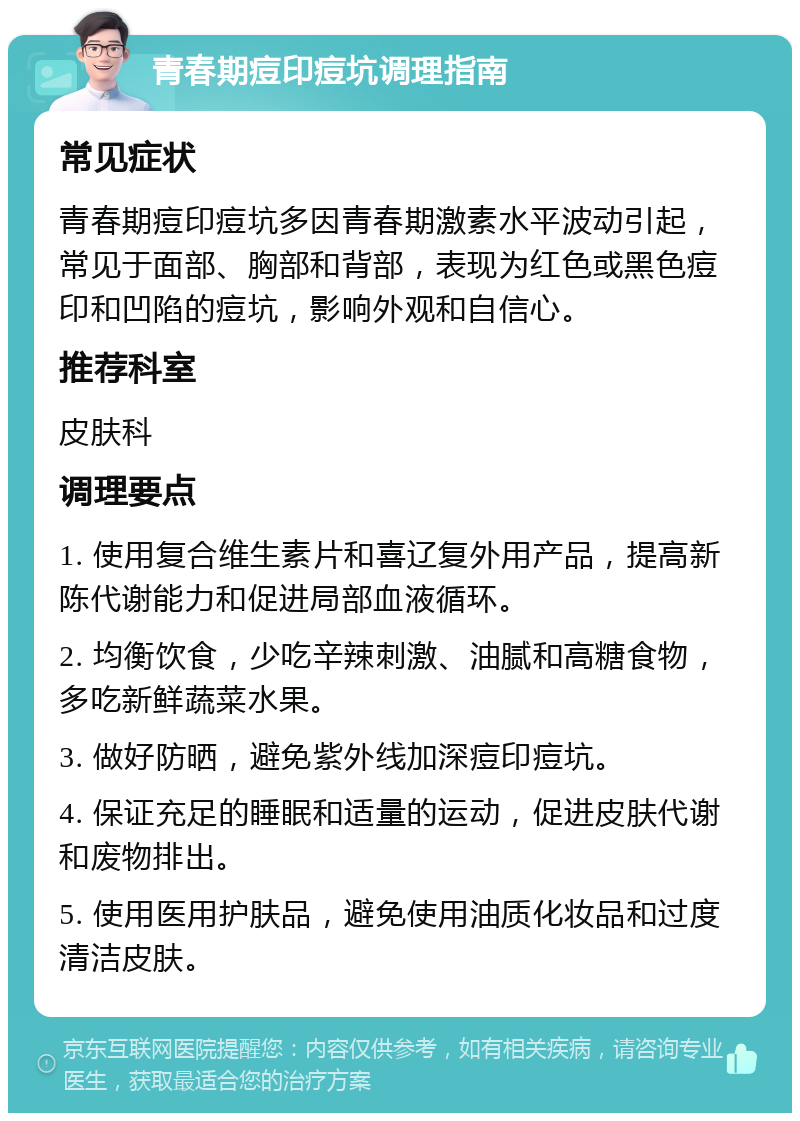 青春期痘印痘坑调理指南 常见症状 青春期痘印痘坑多因青春期激素水平波动引起，常见于面部、胸部和背部，表现为红色或黑色痘印和凹陷的痘坑，影响外观和自信心。 推荐科室 皮肤科 调理要点 1. 使用复合维生素片和喜辽复外用产品，提高新陈代谢能力和促进局部血液循环。 2. 均衡饮食，少吃辛辣刺激、油腻和高糖食物，多吃新鲜蔬菜水果。 3. 做好防晒，避免紫外线加深痘印痘坑。 4. 保证充足的睡眠和适量的运动，促进皮肤代谢和废物排出。 5. 使用医用护肤品，避免使用油质化妆品和过度清洁皮肤。