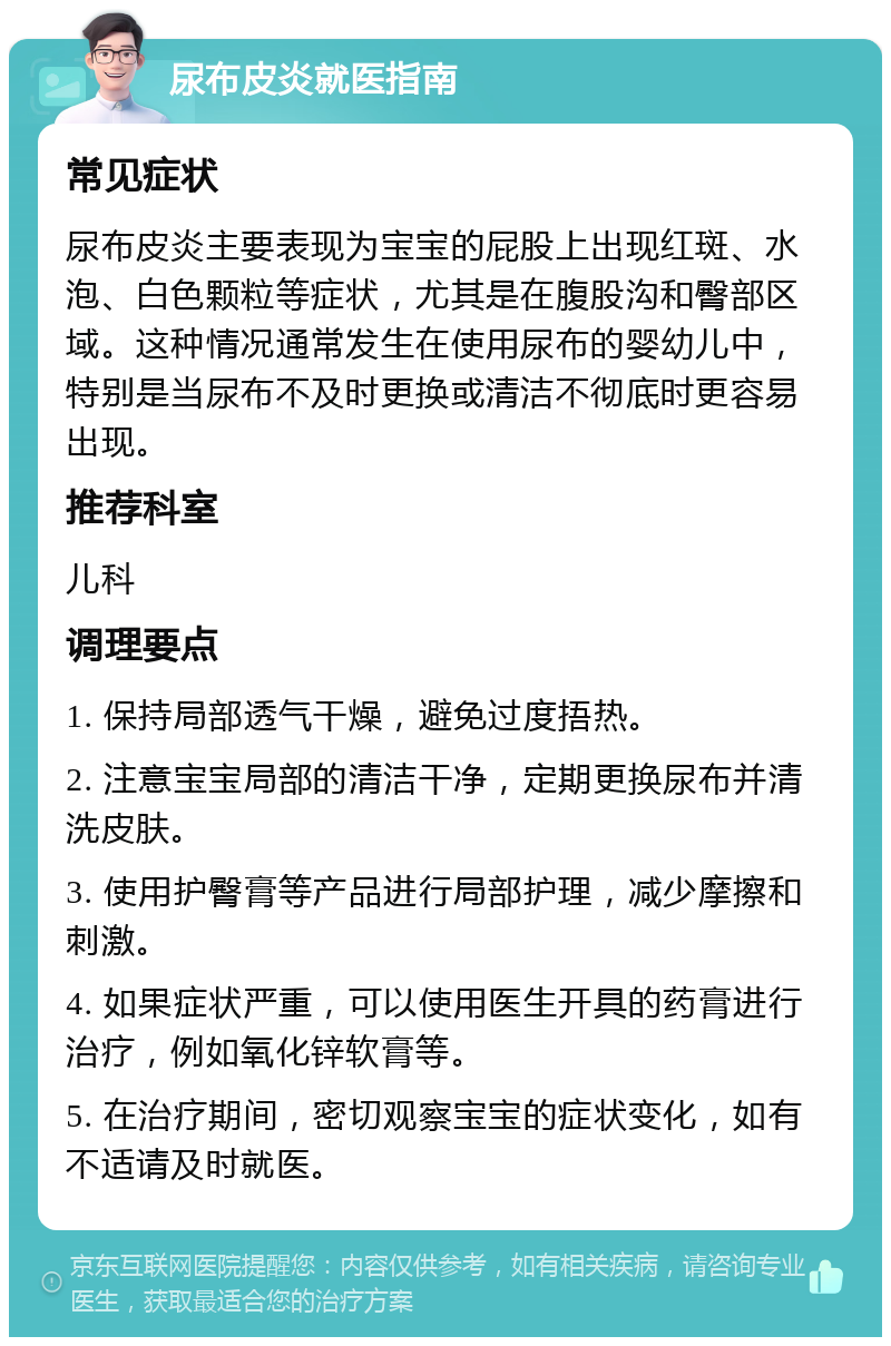 尿布皮炎就医指南 常见症状 尿布皮炎主要表现为宝宝的屁股上出现红斑、水泡、白色颗粒等症状，尤其是在腹股沟和臀部区域。这种情况通常发生在使用尿布的婴幼儿中，特别是当尿布不及时更换或清洁不彻底时更容易出现。 推荐科室 儿科 调理要点 1. 保持局部透气干燥，避免过度捂热。 2. 注意宝宝局部的清洁干净，定期更换尿布并清洗皮肤。 3. 使用护臀膏等产品进行局部护理，减少摩擦和刺激。 4. 如果症状严重，可以使用医生开具的药膏进行治疗，例如氧化锌软膏等。 5. 在治疗期间，密切观察宝宝的症状变化，如有不适请及时就医。