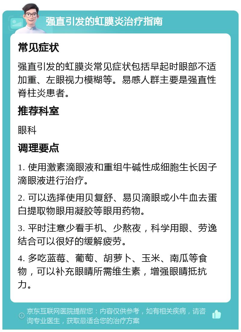 强直引发的虹膜炎治疗指南 常见症状 强直引发的虹膜炎常见症状包括早起时眼部不适加重、左眼视力模糊等。易感人群主要是强直性脊柱炎患者。 推荐科室 眼科 调理要点 1. 使用激素滴眼液和重组牛碱性成细胞生长因子滴眼液进行治疗。 2. 可以选择使用贝复舒、易贝滴眼或小牛血去蛋白提取物眼用凝胶等眼用药物。 3. 平时注意少看手机、少熬夜，科学用眼、劳逸结合可以很好的缓解疲劳。 4. 多吃蓝莓、葡萄、胡萝卜、玉米、南瓜等食物，可以补充眼睛所需维生素，增强眼睛抵抗力。