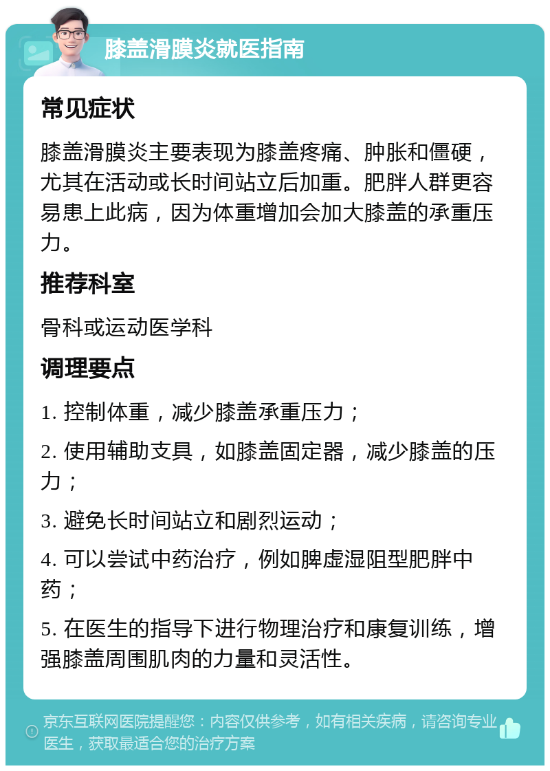 膝盖滑膜炎就医指南 常见症状 膝盖滑膜炎主要表现为膝盖疼痛、肿胀和僵硬，尤其在活动或长时间站立后加重。肥胖人群更容易患上此病，因为体重增加会加大膝盖的承重压力。 推荐科室 骨科或运动医学科 调理要点 1. 控制体重，减少膝盖承重压力； 2. 使用辅助支具，如膝盖固定器，减少膝盖的压力； 3. 避免长时间站立和剧烈运动； 4. 可以尝试中药治疗，例如脾虚湿阻型肥胖中药； 5. 在医生的指导下进行物理治疗和康复训练，增强膝盖周围肌肉的力量和灵活性。