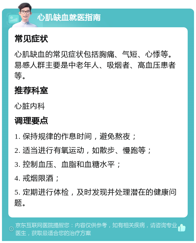 心肌缺血就医指南 常见症状 心肌缺血的常见症状包括胸痛、气短、心悸等。易感人群主要是中老年人、吸烟者、高血压患者等。 推荐科室 心脏内科 调理要点 1. 保持规律的作息时间，避免熬夜； 2. 适当进行有氧运动，如散步、慢跑等； 3. 控制血压、血脂和血糖水平； 4. 戒烟限酒； 5. 定期进行体检，及时发现并处理潜在的健康问题。