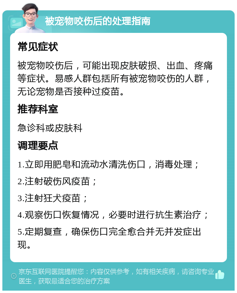 被宠物咬伤后的处理指南 常见症状 被宠物咬伤后，可能出现皮肤破损、出血、疼痛等症状。易感人群包括所有被宠物咬伤的人群，无论宠物是否接种过疫苗。 推荐科室 急诊科或皮肤科 调理要点 1.立即用肥皂和流动水清洗伤口，消毒处理； 2.注射破伤风疫苗； 3.注射狂犬疫苗； 4.观察伤口恢复情况，必要时进行抗生素治疗； 5.定期复查，确保伤口完全愈合并无并发症出现。