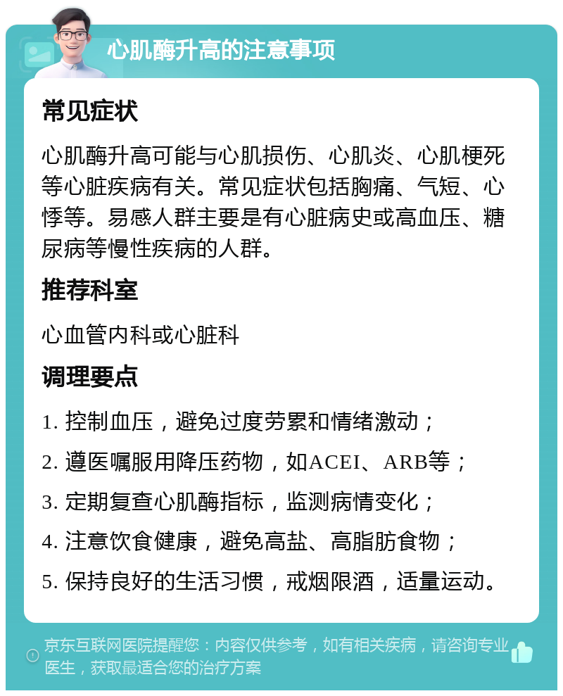 心肌酶升高的注意事项 常见症状 心肌酶升高可能与心肌损伤、心肌炎、心肌梗死等心脏疾病有关。常见症状包括胸痛、气短、心悸等。易感人群主要是有心脏病史或高血压、糖尿病等慢性疾病的人群。 推荐科室 心血管内科或心脏科 调理要点 1. 控制血压，避免过度劳累和情绪激动； 2. 遵医嘱服用降压药物，如ACEI、ARB等； 3. 定期复查心肌酶指标，监测病情变化； 4. 注意饮食健康，避免高盐、高脂肪食物； 5. 保持良好的生活习惯，戒烟限酒，适量运动。