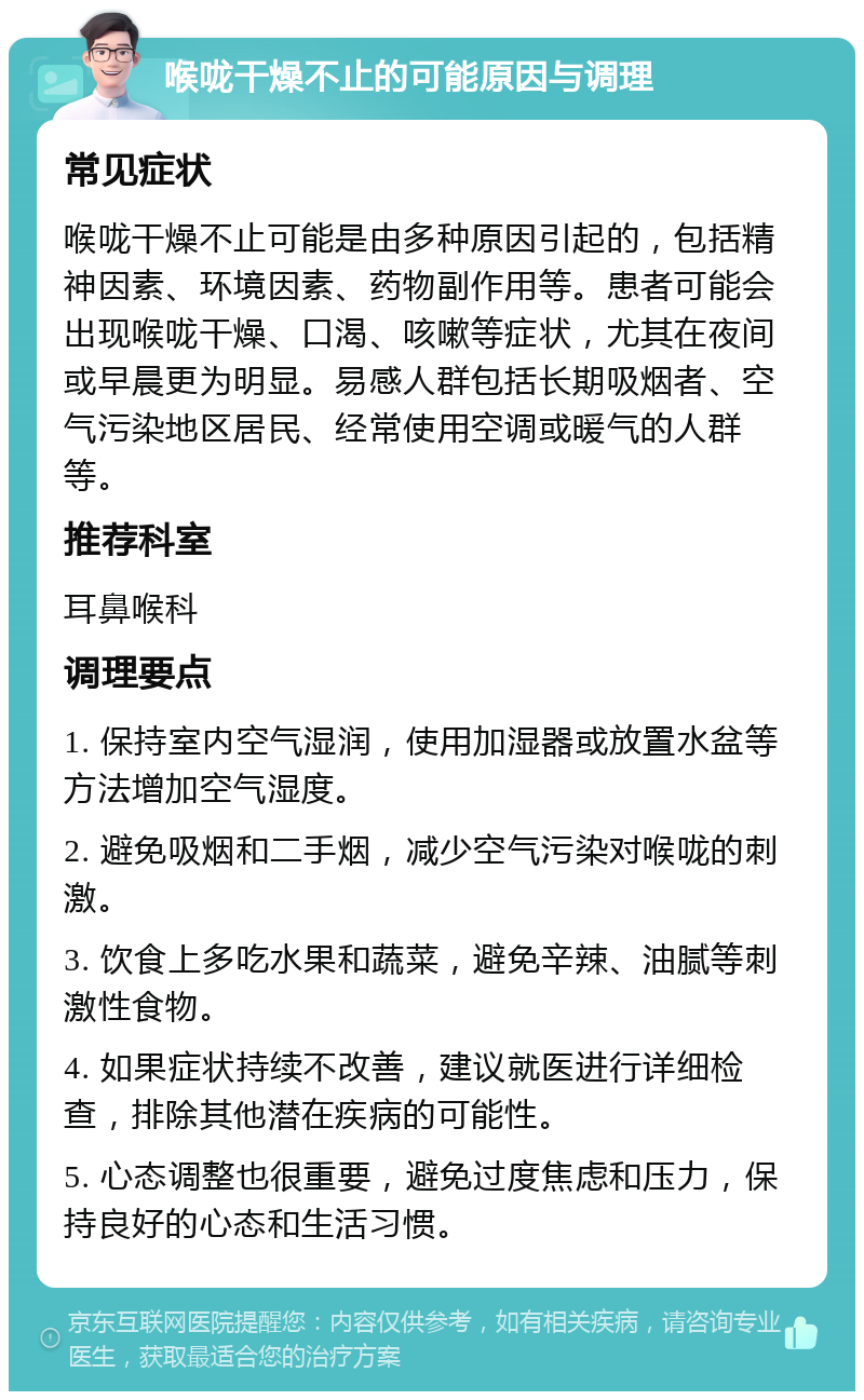 喉咙干燥不止的可能原因与调理 常见症状 喉咙干燥不止可能是由多种原因引起的，包括精神因素、环境因素、药物副作用等。患者可能会出现喉咙干燥、口渴、咳嗽等症状，尤其在夜间或早晨更为明显。易感人群包括长期吸烟者、空气污染地区居民、经常使用空调或暖气的人群等。 推荐科室 耳鼻喉科 调理要点 1. 保持室内空气湿润，使用加湿器或放置水盆等方法增加空气湿度。 2. 避免吸烟和二手烟，减少空气污染对喉咙的刺激。 3. 饮食上多吃水果和蔬菜，避免辛辣、油腻等刺激性食物。 4. 如果症状持续不改善，建议就医进行详细检查，排除其他潜在疾病的可能性。 5. 心态调整也很重要，避免过度焦虑和压力，保持良好的心态和生活习惯。