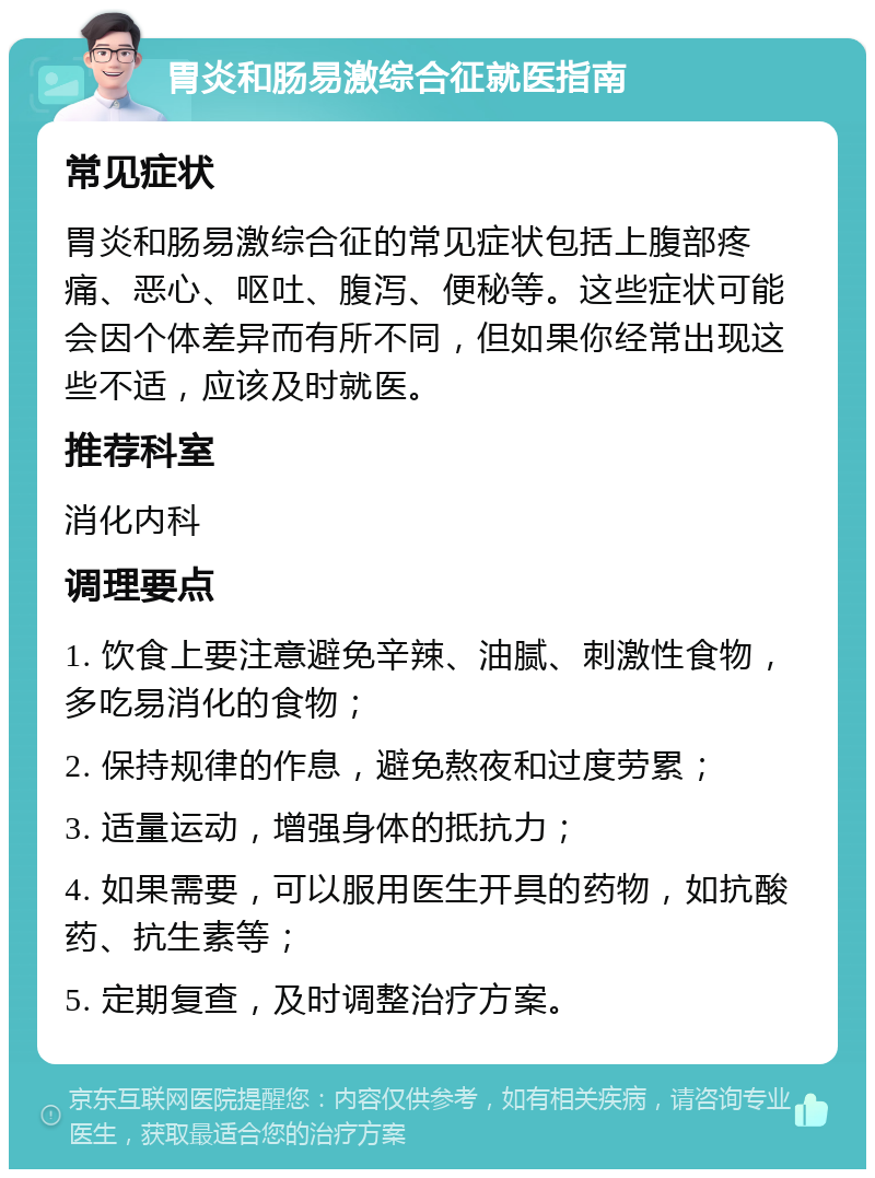 胃炎和肠易激综合征就医指南 常见症状 胃炎和肠易激综合征的常见症状包括上腹部疼痛、恶心、呕吐、腹泻、便秘等。这些症状可能会因个体差异而有所不同，但如果你经常出现这些不适，应该及时就医。 推荐科室 消化内科 调理要点 1. 饮食上要注意避免辛辣、油腻、刺激性食物，多吃易消化的食物； 2. 保持规律的作息，避免熬夜和过度劳累； 3. 适量运动，增强身体的抵抗力； 4. 如果需要，可以服用医生开具的药物，如抗酸药、抗生素等； 5. 定期复查，及时调整治疗方案。