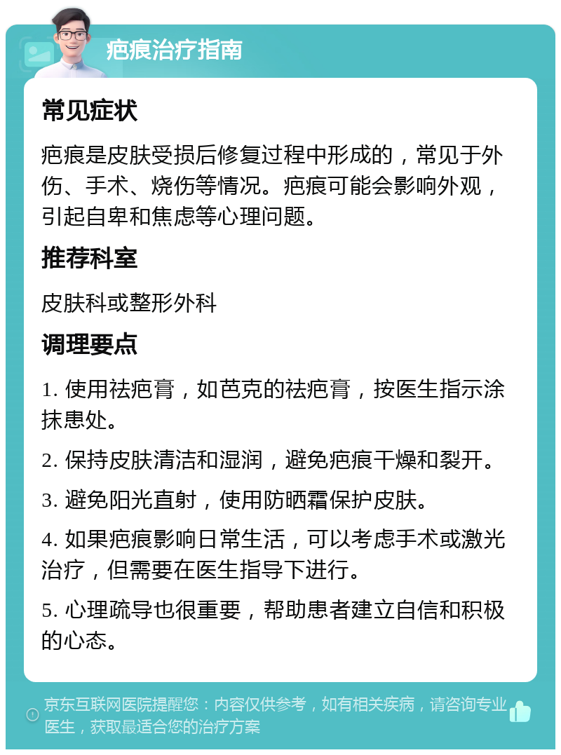 疤痕治疗指南 常见症状 疤痕是皮肤受损后修复过程中形成的，常见于外伤、手术、烧伤等情况。疤痕可能会影响外观，引起自卑和焦虑等心理问题。 推荐科室 皮肤科或整形外科 调理要点 1. 使用祛疤膏，如芭克的祛疤膏，按医生指示涂抹患处。 2. 保持皮肤清洁和湿润，避免疤痕干燥和裂开。 3. 避免阳光直射，使用防晒霜保护皮肤。 4. 如果疤痕影响日常生活，可以考虑手术或激光治疗，但需要在医生指导下进行。 5. 心理疏导也很重要，帮助患者建立自信和积极的心态。