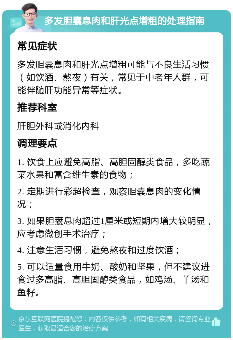 多发胆囊息肉和肝光点增粗的处理指南 常见症状 多发胆囊息肉和肝光点增粗可能与不良生活习惯（如饮酒、熬夜）有关，常见于中老年人群，可能伴随肝功能异常等症状。 推荐科室 肝胆外科或消化内科 调理要点 1. 饮食上应避免高脂、高胆固醇类食品，多吃蔬菜水果和富含维生素的食物； 2. 定期进行彩超检查，观察胆囊息肉的变化情况； 3. 如果胆囊息肉超过1厘米或短期内增大较明显，应考虑微创手术治疗； 4. 注意生活习惯，避免熬夜和过度饮酒； 5. 可以适量食用牛奶、酸奶和坚果，但不建议进食过多高脂、高胆固醇类食品，如鸡汤、羊汤和鱼籽。