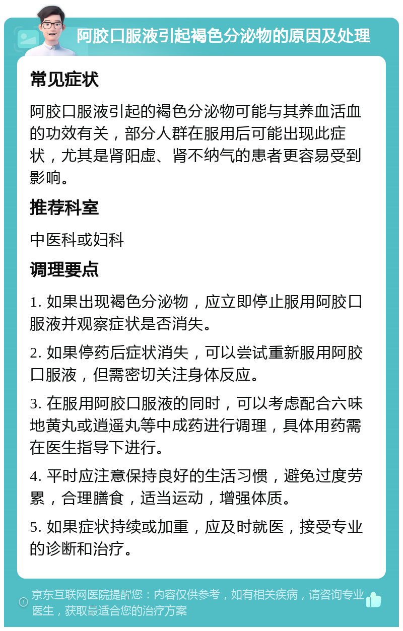 阿胶口服液引起褐色分泌物的原因及处理 常见症状 阿胶口服液引起的褐色分泌物可能与其养血活血的功效有关，部分人群在服用后可能出现此症状，尤其是肾阳虚、肾不纳气的患者更容易受到影响。 推荐科室 中医科或妇科 调理要点 1. 如果出现褐色分泌物，应立即停止服用阿胶口服液并观察症状是否消失。 2. 如果停药后症状消失，可以尝试重新服用阿胶口服液，但需密切关注身体反应。 3. 在服用阿胶口服液的同时，可以考虑配合六味地黄丸或逍遥丸等中成药进行调理，具体用药需在医生指导下进行。 4. 平时应注意保持良好的生活习惯，避免过度劳累，合理膳食，适当运动，增强体质。 5. 如果症状持续或加重，应及时就医，接受专业的诊断和治疗。