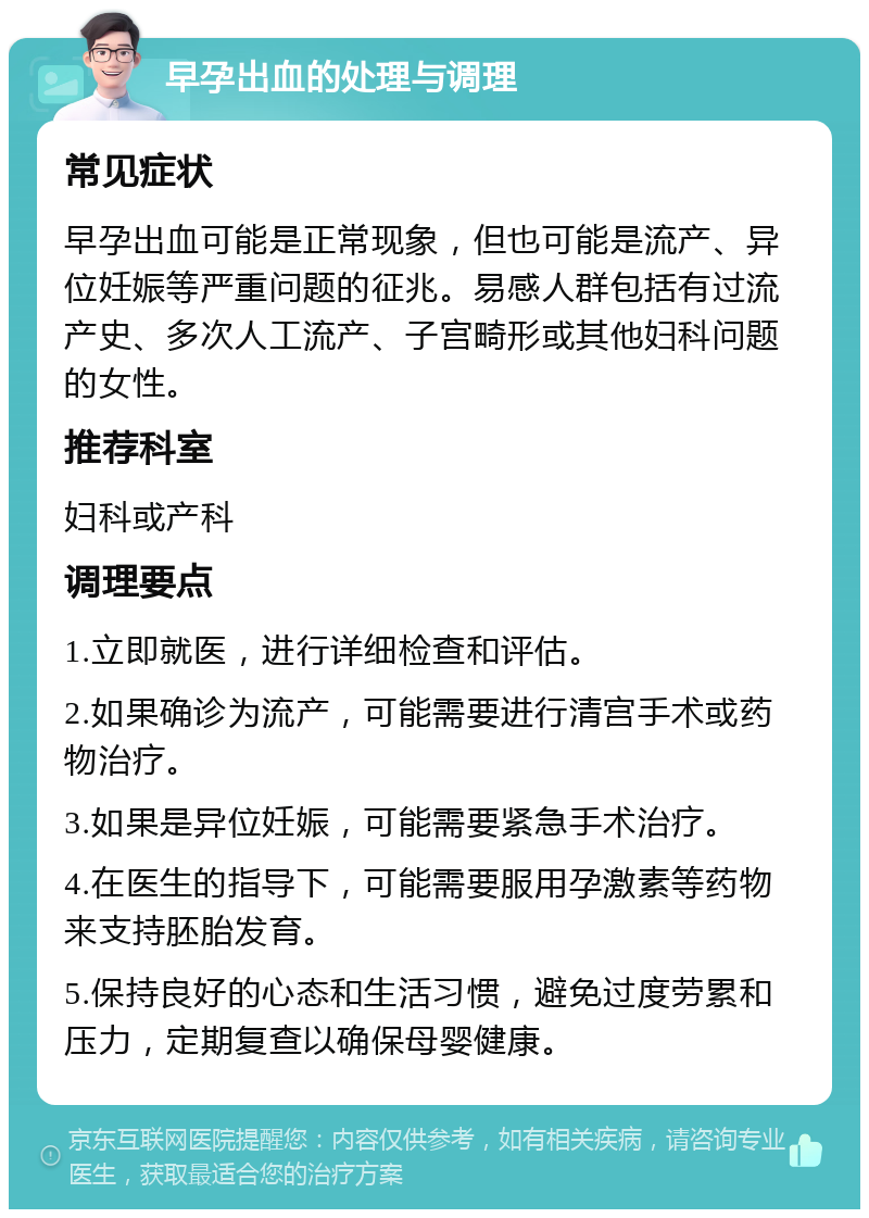 早孕出血的处理与调理 常见症状 早孕出血可能是正常现象，但也可能是流产、异位妊娠等严重问题的征兆。易感人群包括有过流产史、多次人工流产、子宫畸形或其他妇科问题的女性。 推荐科室 妇科或产科 调理要点 1.立即就医，进行详细检查和评估。 2.如果确诊为流产，可能需要进行清宫手术或药物治疗。 3.如果是异位妊娠，可能需要紧急手术治疗。 4.在医生的指导下，可能需要服用孕激素等药物来支持胚胎发育。 5.保持良好的心态和生活习惯，避免过度劳累和压力，定期复查以确保母婴健康。