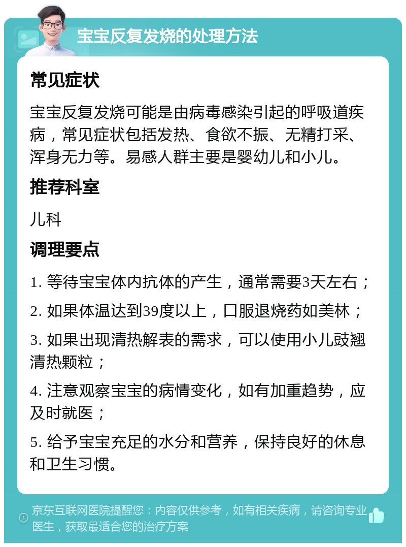 宝宝反复发烧的处理方法 常见症状 宝宝反复发烧可能是由病毒感染引起的呼吸道疾病，常见症状包括发热、食欲不振、无精打采、浑身无力等。易感人群主要是婴幼儿和小儿。 推荐科室 儿科 调理要点 1. 等待宝宝体内抗体的产生，通常需要3天左右； 2. 如果体温达到39度以上，口服退烧药如美林； 3. 如果出现清热解表的需求，可以使用小儿豉翘清热颗粒； 4. 注意观察宝宝的病情变化，如有加重趋势，应及时就医； 5. 给予宝宝充足的水分和营养，保持良好的休息和卫生习惯。