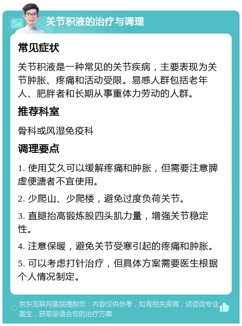 关节积液的治疗与调理 常见症状 关节积液是一种常见的关节疾病，主要表现为关节肿胀、疼痛和活动受限。易感人群包括老年人、肥胖者和长期从事重体力劳动的人群。 推荐科室 骨科或风湿免疫科 调理要点 1. 使用艾久可以缓解疼痛和肿胀，但需要注意脾虚便溏者不宜使用。 2. 少爬山、少爬楼，避免过度负荷关节。 3. 直腿抬高锻炼股四头肌力量，增强关节稳定性。 4. 注意保暖，避免关节受寒引起的疼痛和肿胀。 5. 可以考虑打针治疗，但具体方案需要医生根据个人情况制定。