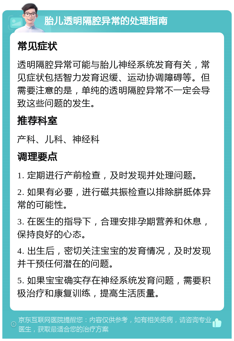 胎儿透明隔腔异常的处理指南 常见症状 透明隔腔异常可能与胎儿神经系统发育有关，常见症状包括智力发育迟缓、运动协调障碍等。但需要注意的是，单纯的透明隔腔异常不一定会导致这些问题的发生。 推荐科室 产科、儿科、神经科 调理要点 1. 定期进行产前检查，及时发现并处理问题。 2. 如果有必要，进行磁共振检查以排除胼胝体异常的可能性。 3. 在医生的指导下，合理安排孕期营养和休息，保持良好的心态。 4. 出生后，密切关注宝宝的发育情况，及时发现并干预任何潜在的问题。 5. 如果宝宝确实存在神经系统发育问题，需要积极治疗和康复训练，提高生活质量。