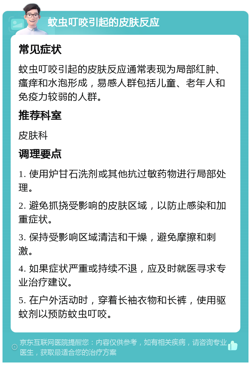 蚊虫叮咬引起的皮肤反应 常见症状 蚊虫叮咬引起的皮肤反应通常表现为局部红肿、瘙痒和水泡形成，易感人群包括儿童、老年人和免疫力较弱的人群。 推荐科室 皮肤科 调理要点 1. 使用炉甘石洗剂或其他抗过敏药物进行局部处理。 2. 避免抓挠受影响的皮肤区域，以防止感染和加重症状。 3. 保持受影响区域清洁和干燥，避免摩擦和刺激。 4. 如果症状严重或持续不退，应及时就医寻求专业治疗建议。 5. 在户外活动时，穿着长袖衣物和长裤，使用驱蚊剂以预防蚊虫叮咬。