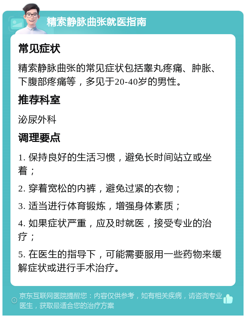 精索静脉曲张就医指南 常见症状 精索静脉曲张的常见症状包括睾丸疼痛、肿胀、下腹部疼痛等，多见于20-40岁的男性。 推荐科室 泌尿外科 调理要点 1. 保持良好的生活习惯，避免长时间站立或坐着； 2. 穿着宽松的内裤，避免过紧的衣物； 3. 适当进行体育锻炼，增强身体素质； 4. 如果症状严重，应及时就医，接受专业的治疗； 5. 在医生的指导下，可能需要服用一些药物来缓解症状或进行手术治疗。