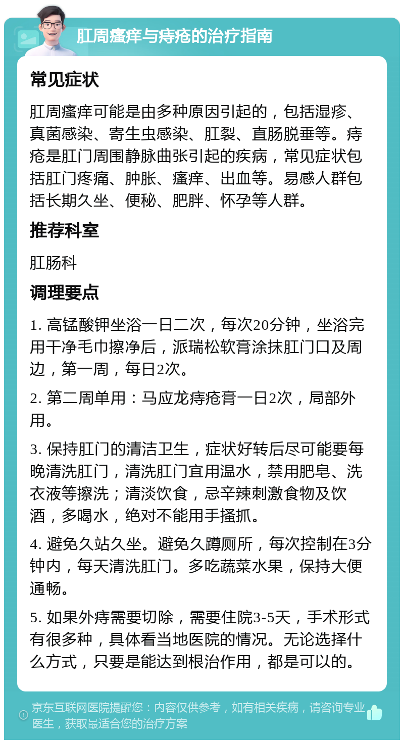 肛周瘙痒与痔疮的治疗指南 常见症状 肛周瘙痒可能是由多种原因引起的，包括湿疹、真菌感染、寄生虫感染、肛裂、直肠脱垂等。痔疮是肛门周围静脉曲张引起的疾病，常见症状包括肛门疼痛、肿胀、瘙痒、出血等。易感人群包括长期久坐、便秘、肥胖、怀孕等人群。 推荐科室 肛肠科 调理要点 1. 高锰酸钾坐浴一日二次，每次20分钟，坐浴完用干净毛巾擦净后，派瑞松软膏涂抹肛门口及周边，第一周，每日2次。 2. 第二周单用：马应龙痔疮膏一日2次，局部外用。 3. 保持肛门的清洁卫生，症状好转后尽可能要每晚清洗肛门，清洗肛门宜用温水，禁用肥皂、洗衣液等擦洗；清淡饮食，忌辛辣刺激食物及饮酒，多喝水，绝对不能用手搔抓。 4. 避免久站久坐。避免久蹲厕所，每次控制在3分钟内，每天清洗肛门。多吃蔬菜水果，保持大便通畅。 5. 如果外痔需要切除，需要住院3-5天，手术形式有很多种，具体看当地医院的情况。无论选择什么方式，只要是能达到根治作用，都是可以的。