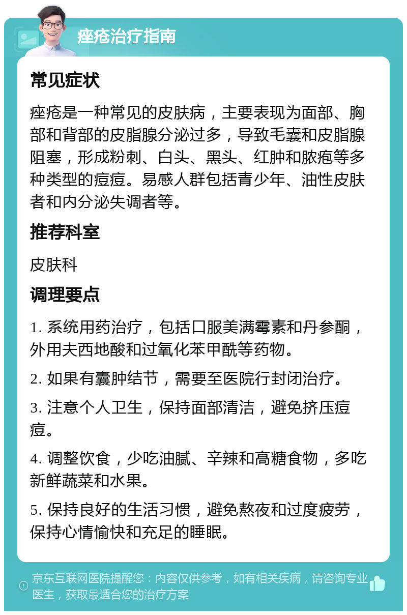 痤疮治疗指南 常见症状 痤疮是一种常见的皮肤病，主要表现为面部、胸部和背部的皮脂腺分泌过多，导致毛囊和皮脂腺阻塞，形成粉刺、白头、黑头、红肿和脓疱等多种类型的痘痘。易感人群包括青少年、油性皮肤者和内分泌失调者等。 推荐科室 皮肤科 调理要点 1. 系统用药治疗，包括口服美满霉素和丹参酮，外用夫西地酸和过氧化苯甲酰等药物。 2. 如果有囊肿结节，需要至医院行封闭治疗。 3. 注意个人卫生，保持面部清洁，避免挤压痘痘。 4. 调整饮食，少吃油腻、辛辣和高糖食物，多吃新鲜蔬菜和水果。 5. 保持良好的生活习惯，避免熬夜和过度疲劳，保持心情愉快和充足的睡眠。