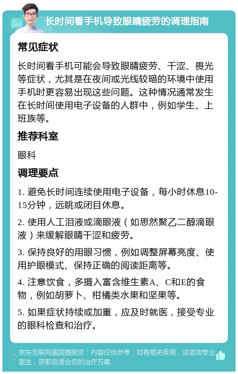 长时间看手机导致眼睛疲劳的调理指南 常见症状 长时间看手机可能会导致眼睛疲劳、干涩、畏光等症状，尤其是在夜间或光线较暗的环境中使用手机时更容易出现这些问题。这种情况通常发生在长时间使用电子设备的人群中，例如学生、上班族等。 推荐科室 眼科 调理要点 1. 避免长时间连续使用电子设备，每小时休息10-15分钟，远眺或闭目休息。 2. 使用人工泪液或滴眼液（如思然聚乙二醇滴眼液）来缓解眼睛干涩和疲劳。 3. 保持良好的用眼习惯，例如调整屏幕亮度、使用护眼模式、保持正确的阅读距离等。 4. 注意饮食，多摄入富含维生素A、C和E的食物，例如胡萝卜、柑橘类水果和坚果等。 5. 如果症状持续或加重，应及时就医，接受专业的眼科检查和治疗。