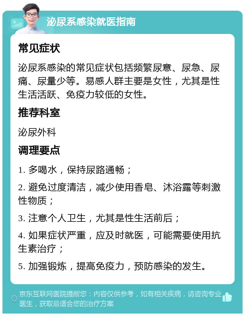 泌尿系感染就医指南 常见症状 泌尿系感染的常见症状包括频繁尿意、尿急、尿痛、尿量少等。易感人群主要是女性，尤其是性生活活跃、免疫力较低的女性。 推荐科室 泌尿外科 调理要点 1. 多喝水，保持尿路通畅； 2. 避免过度清洁，减少使用香皂、沐浴露等刺激性物质； 3. 注意个人卫生，尤其是性生活前后； 4. 如果症状严重，应及时就医，可能需要使用抗生素治疗； 5. 加强锻炼，提高免疫力，预防感染的发生。