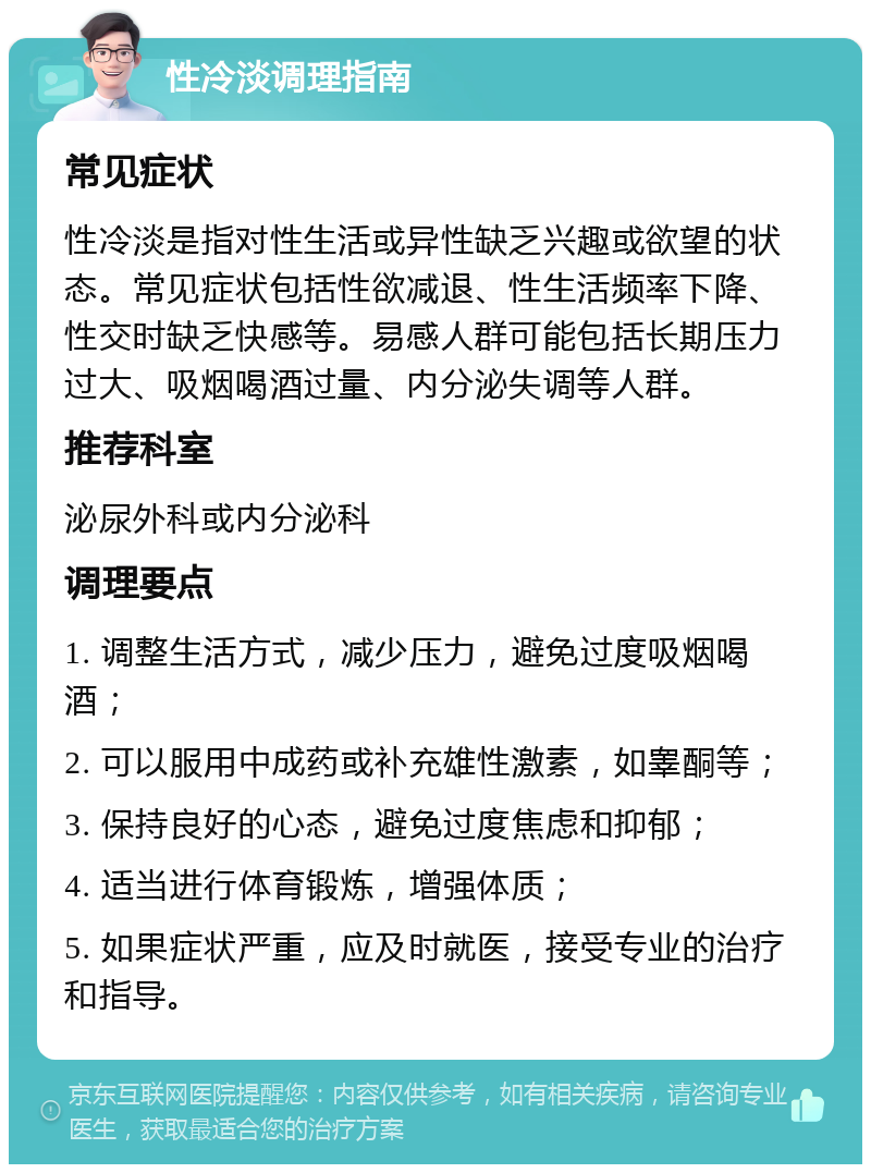 性冷淡调理指南 常见症状 性冷淡是指对性生活或异性缺乏兴趣或欲望的状态。常见症状包括性欲减退、性生活频率下降、性交时缺乏快感等。易感人群可能包括长期压力过大、吸烟喝酒过量、内分泌失调等人群。 推荐科室 泌尿外科或内分泌科 调理要点 1. 调整生活方式，减少压力，避免过度吸烟喝酒； 2. 可以服用中成药或补充雄性激素，如睾酮等； 3. 保持良好的心态，避免过度焦虑和抑郁； 4. 适当进行体育锻炼，增强体质； 5. 如果症状严重，应及时就医，接受专业的治疗和指导。