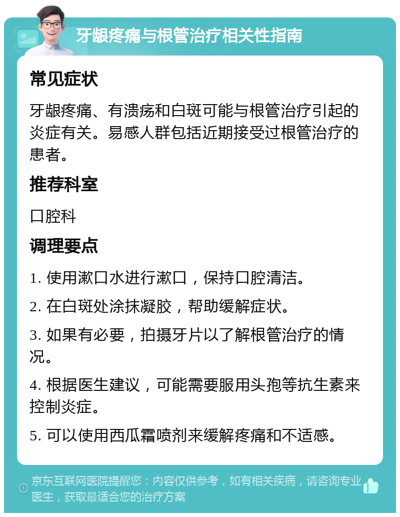 牙龈疼痛与根管治疗相关性指南 常见症状 牙龈疼痛、有溃疡和白斑可能与根管治疗引起的炎症有关。易感人群包括近期接受过根管治疗的患者。 推荐科室 口腔科 调理要点 1. 使用漱口水进行漱口，保持口腔清洁。 2. 在白斑处涂抹凝胶，帮助缓解症状。 3. 如果有必要，拍摄牙片以了解根管治疗的情况。 4. 根据医生建议，可能需要服用头孢等抗生素来控制炎症。 5. 可以使用西瓜霜喷剂来缓解疼痛和不适感。