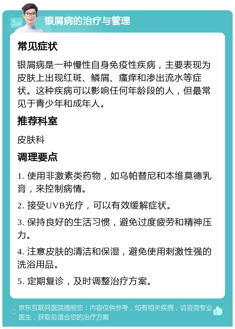 银屑病的治疗与管理 常见症状 银屑病是一种慢性自身免疫性疾病，主要表现为皮肤上出现红斑、鳞屑、瘙痒和渗出流水等症状。这种疾病可以影响任何年龄段的人，但最常见于青少年和成年人。 推荐科室 皮肤科 调理要点 1. 使用非激素类药物，如乌帕替尼和本维莫德乳膏，来控制病情。 2. 接受UVB光疗，可以有效缓解症状。 3. 保持良好的生活习惯，避免过度疲劳和精神压力。 4. 注意皮肤的清洁和保湿，避免使用刺激性强的洗浴用品。 5. 定期复诊，及时调整治疗方案。