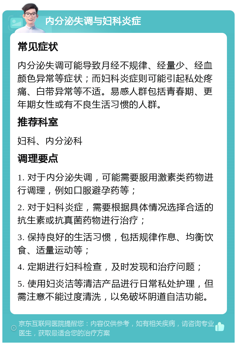 内分泌失调与妇科炎症 常见症状 内分泌失调可能导致月经不规律、经量少、经血颜色异常等症状；而妇科炎症则可能引起私处疼痛、白带异常等不适。易感人群包括青春期、更年期女性或有不良生活习惯的人群。 推荐科室 妇科、内分泌科 调理要点 1. 对于内分泌失调，可能需要服用激素类药物进行调理，例如口服避孕药等； 2. 对于妇科炎症，需要根据具体情况选择合适的抗生素或抗真菌药物进行治疗； 3. 保持良好的生活习惯，包括规律作息、均衡饮食、适量运动等； 4. 定期进行妇科检查，及时发现和治疗问题； 5. 使用妇炎洁等清洁产品进行日常私处护理，但需注意不能过度清洗，以免破坏阴道自洁功能。