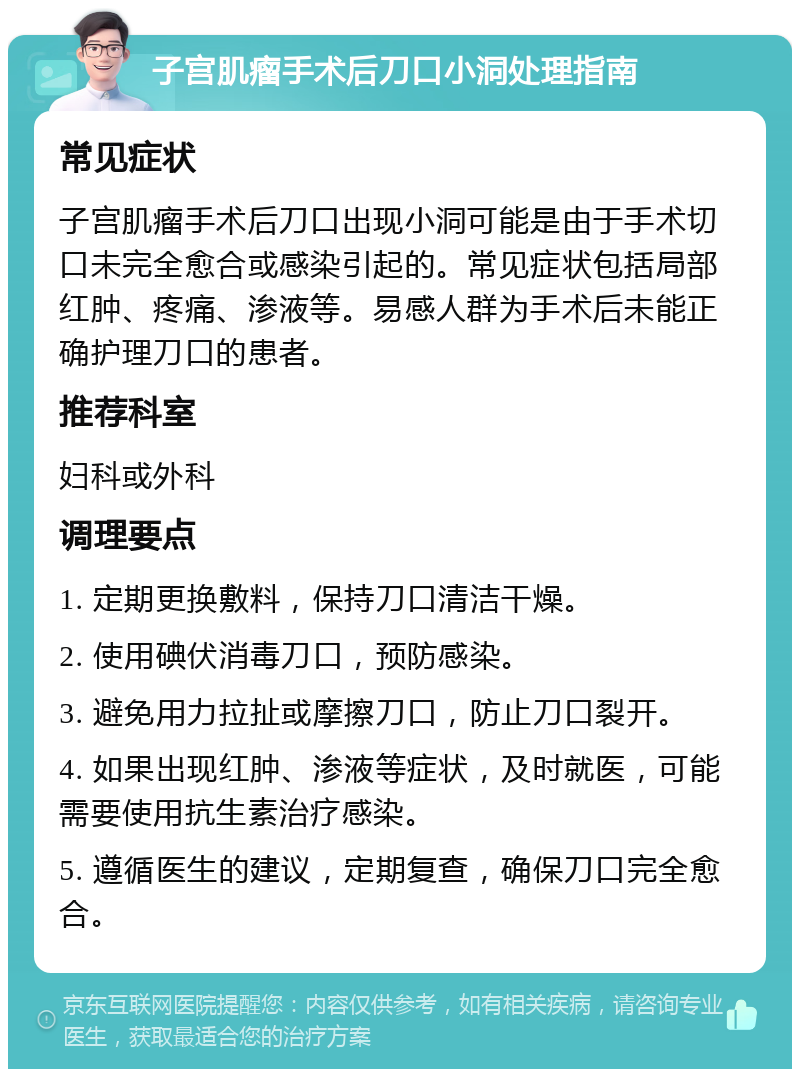 子宫肌瘤手术后刀口小洞处理指南 常见症状 子宫肌瘤手术后刀口出现小洞可能是由于手术切口未完全愈合或感染引起的。常见症状包括局部红肿、疼痛、渗液等。易感人群为手术后未能正确护理刀口的患者。 推荐科室 妇科或外科 调理要点 1. 定期更换敷料，保持刀口清洁干燥。 2. 使用碘伏消毒刀口，预防感染。 3. 避免用力拉扯或摩擦刀口，防止刀口裂开。 4. 如果出现红肿、渗液等症状，及时就医，可能需要使用抗生素治疗感染。 5. 遵循医生的建议，定期复查，确保刀口完全愈合。