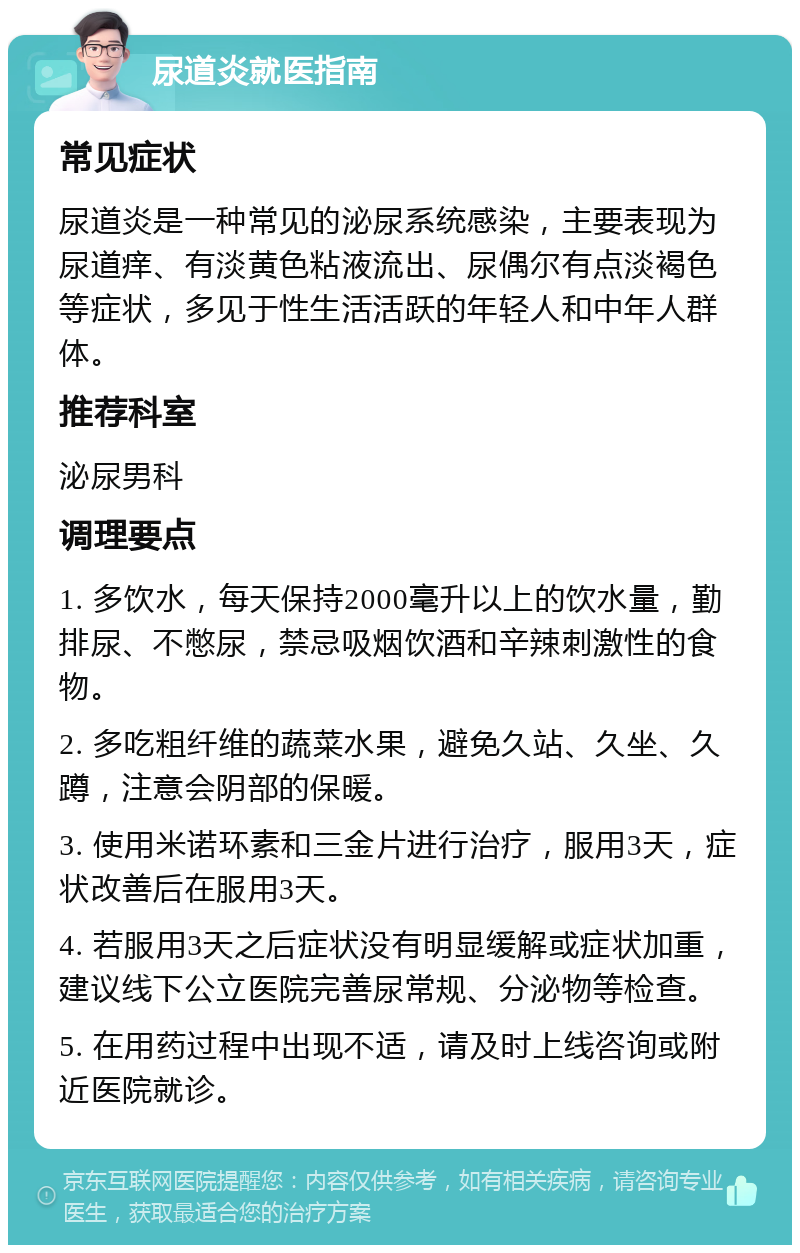 尿道炎就医指南 常见症状 尿道炎是一种常见的泌尿系统感染，主要表现为尿道痒、有淡黄色粘液流出、尿偶尔有点淡褐色等症状，多见于性生活活跃的年轻人和中年人群体。 推荐科室 泌尿男科 调理要点 1. 多饮水，每天保持2000毫升以上的饮水量，勤排尿、不憋尿，禁忌吸烟饮酒和辛辣刺激性的食物。 2. 多吃粗纤维的蔬菜水果，避免久站、久坐、久蹲，注意会阴部的保暖。 3. 使用米诺环素和三金片进行治疗，服用3天，症状改善后在服用3天。 4. 若服用3天之后症状没有明显缓解或症状加重，建议线下公立医院完善尿常规、分泌物等检查。 5. 在用药过程中出现不适，请及时上线咨询或附近医院就诊。