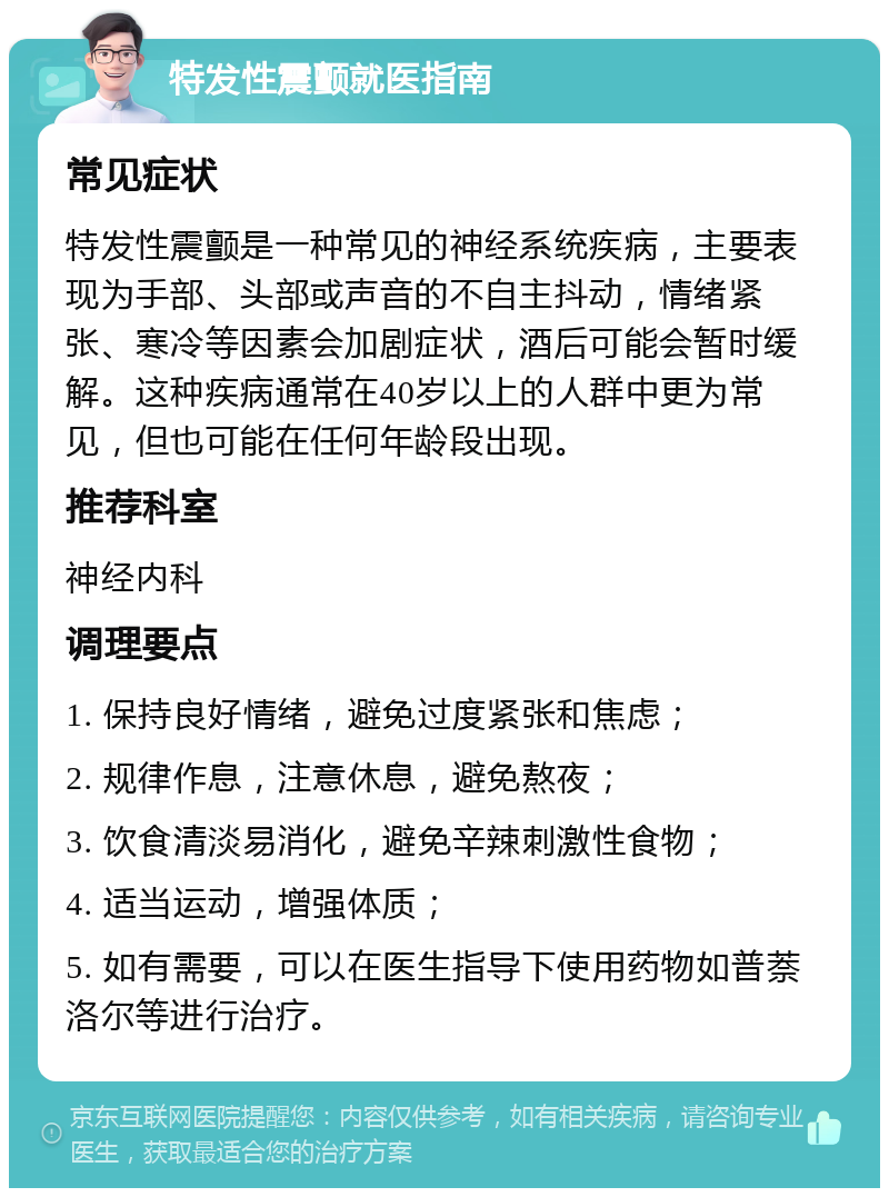 特发性震颤就医指南 常见症状 特发性震颤是一种常见的神经系统疾病，主要表现为手部、头部或声音的不自主抖动，情绪紧张、寒冷等因素会加剧症状，酒后可能会暂时缓解。这种疾病通常在40岁以上的人群中更为常见，但也可能在任何年龄段出现。 推荐科室 神经内科 调理要点 1. 保持良好情绪，避免过度紧张和焦虑； 2. 规律作息，注意休息，避免熬夜； 3. 饮食清淡易消化，避免辛辣刺激性食物； 4. 适当运动，增强体质； 5. 如有需要，可以在医生指导下使用药物如普萘洛尔等进行治疗。