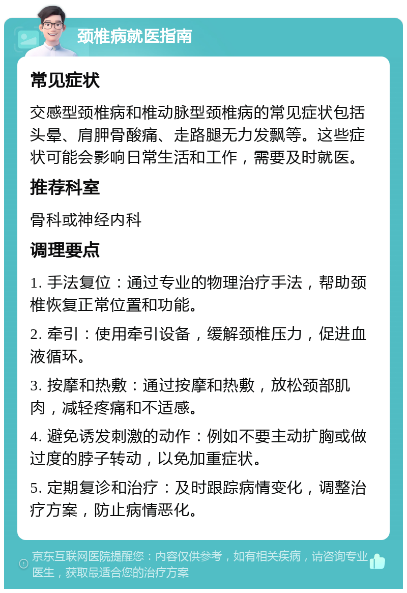 颈椎病就医指南 常见症状 交感型颈椎病和椎动脉型颈椎病的常见症状包括头晕、肩胛骨酸痛、走路腿无力发飘等。这些症状可能会影响日常生活和工作，需要及时就医。 推荐科室 骨科或神经内科 调理要点 1. 手法复位：通过专业的物理治疗手法，帮助颈椎恢复正常位置和功能。 2. 牵引：使用牵引设备，缓解颈椎压力，促进血液循环。 3. 按摩和热敷：通过按摩和热敷，放松颈部肌肉，减轻疼痛和不适感。 4. 避免诱发刺激的动作：例如不要主动扩胸或做过度的脖子转动，以免加重症状。 5. 定期复诊和治疗：及时跟踪病情变化，调整治疗方案，防止病情恶化。