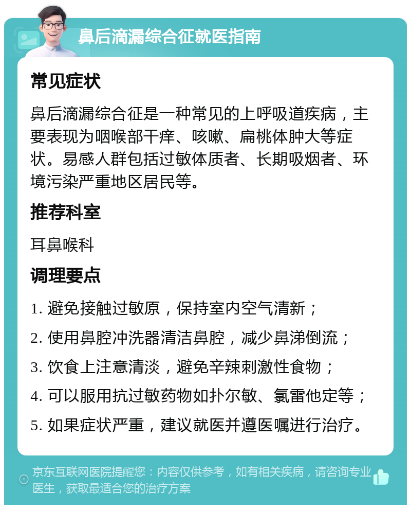 鼻后滴漏综合征就医指南 常见症状 鼻后滴漏综合征是一种常见的上呼吸道疾病，主要表现为咽喉部干痒、咳嗽、扁桃体肿大等症状。易感人群包括过敏体质者、长期吸烟者、环境污染严重地区居民等。 推荐科室 耳鼻喉科 调理要点 1. 避免接触过敏原，保持室内空气清新； 2. 使用鼻腔冲洗器清洁鼻腔，减少鼻涕倒流； 3. 饮食上注意清淡，避免辛辣刺激性食物； 4. 可以服用抗过敏药物如扑尔敏、氯雷他定等； 5. 如果症状严重，建议就医并遵医嘱进行治疗。