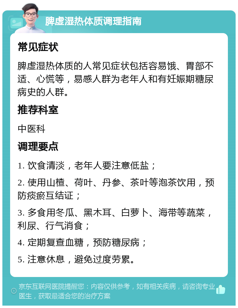 脾虚湿热体质调理指南 常见症状 脾虚湿热体质的人常见症状包括容易饿、胃部不适、心慌等，易感人群为老年人和有妊娠期糖尿病史的人群。 推荐科室 中医科 调理要点 1. 饮食清淡，老年人要注意低盐； 2. 使用山楂、荷叶、丹参、茶叶等泡茶饮用，预防痰瘀互结证； 3. 多食用冬瓜、黑木耳、白萝卜、海带等蔬菜，利尿、行气消食； 4. 定期复查血糖，预防糖尿病； 5. 注意休息，避免过度劳累。