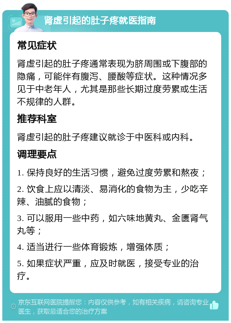 肾虚引起的肚子疼就医指南 常见症状 肾虚引起的肚子疼通常表现为脐周围或下腹部的隐痛，可能伴有腹泻、腰酸等症状。这种情况多见于中老年人，尤其是那些长期过度劳累或生活不规律的人群。 推荐科室 肾虚引起的肚子疼建议就诊于中医科或内科。 调理要点 1. 保持良好的生活习惯，避免过度劳累和熬夜； 2. 饮食上应以清淡、易消化的食物为主，少吃辛辣、油腻的食物； 3. 可以服用一些中药，如六味地黄丸、金匮肾气丸等； 4. 适当进行一些体育锻炼，增强体质； 5. 如果症状严重，应及时就医，接受专业的治疗。