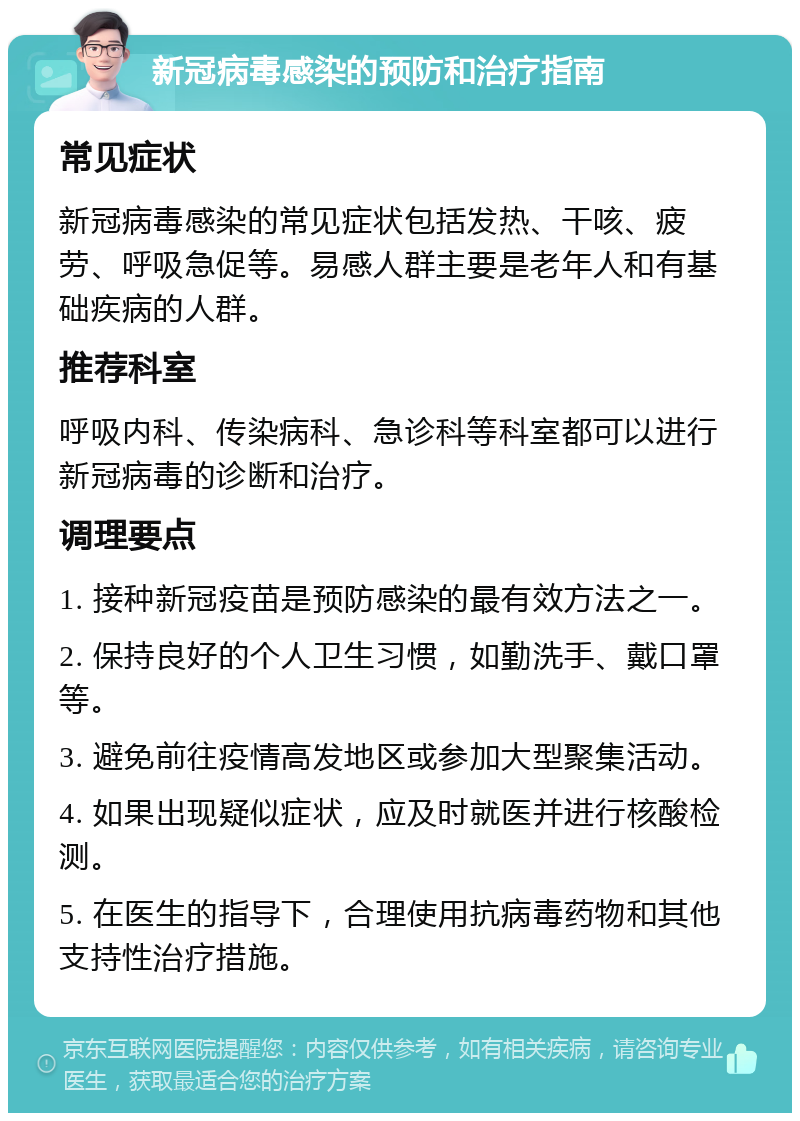 新冠病毒感染的预防和治疗指南 常见症状 新冠病毒感染的常见症状包括发热、干咳、疲劳、呼吸急促等。易感人群主要是老年人和有基础疾病的人群。 推荐科室 呼吸内科、传染病科、急诊科等科室都可以进行新冠病毒的诊断和治疗。 调理要点 1. 接种新冠疫苗是预防感染的最有效方法之一。 2. 保持良好的个人卫生习惯，如勤洗手、戴口罩等。 3. 避免前往疫情高发地区或参加大型聚集活动。 4. 如果出现疑似症状，应及时就医并进行核酸检测。 5. 在医生的指导下，合理使用抗病毒药物和其他支持性治疗措施。