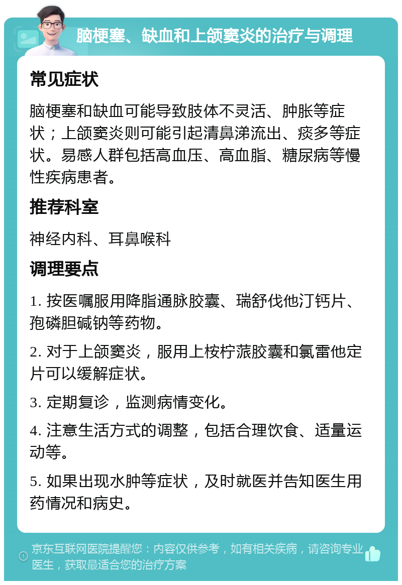 脑梗塞、缺血和上颌窦炎的治疗与调理 常见症状 脑梗塞和缺血可能导致肢体不灵活、肿胀等症状；上颌窦炎则可能引起清鼻涕流出、痰多等症状。易感人群包括高血压、高血脂、糖尿病等慢性疾病患者。 推荐科室 神经内科、耳鼻喉科 调理要点 1. 按医嘱服用降脂通脉胶囊、瑞舒伐他汀钙片、孢磷胆碱钠等药物。 2. 对于上颌窦炎，服用上桉柠蒎胶囊和氯雷他定片可以缓解症状。 3. 定期复诊，监测病情变化。 4. 注意生活方式的调整，包括合理饮食、适量运动等。 5. 如果出现水肿等症状，及时就医并告知医生用药情况和病史。