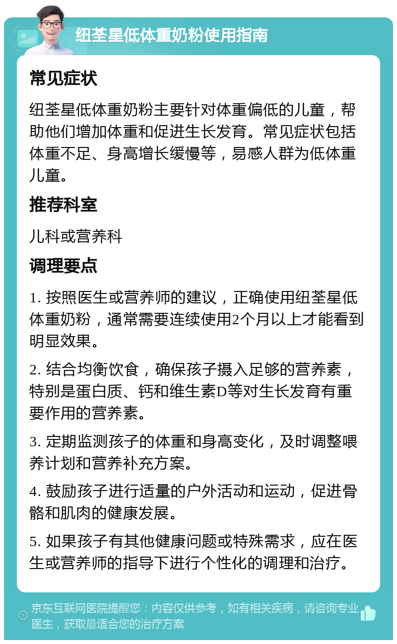 纽荃星低体重奶粉使用指南 常见症状 纽荃星低体重奶粉主要针对体重偏低的儿童，帮助他们增加体重和促进生长发育。常见症状包括体重不足、身高增长缓慢等，易感人群为低体重儿童。 推荐科室 儿科或营养科 调理要点 1. 按照医生或营养师的建议，正确使用纽荃星低体重奶粉，通常需要连续使用2个月以上才能看到明显效果。 2. 结合均衡饮食，确保孩子摄入足够的营养素，特别是蛋白质、钙和维生素D等对生长发育有重要作用的营养素。 3. 定期监测孩子的体重和身高变化，及时调整喂养计划和营养补充方案。 4. 鼓励孩子进行适量的户外活动和运动，促进骨骼和肌肉的健康发展。 5. 如果孩子有其他健康问题或特殊需求，应在医生或营养师的指导下进行个性化的调理和治疗。