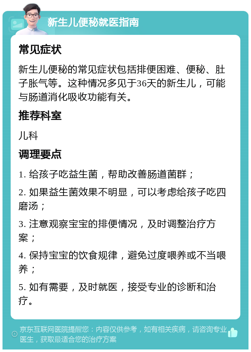 新生儿便秘就医指南 常见症状 新生儿便秘的常见症状包括排便困难、便秘、肚子胀气等。这种情况多见于36天的新生儿，可能与肠道消化吸收功能有关。 推荐科室 儿科 调理要点 1. 给孩子吃益生菌，帮助改善肠道菌群； 2. 如果益生菌效果不明显，可以考虑给孩子吃四磨汤； 3. 注意观察宝宝的排便情况，及时调整治疗方案； 4. 保持宝宝的饮食规律，避免过度喂养或不当喂养； 5. 如有需要，及时就医，接受专业的诊断和治疗。