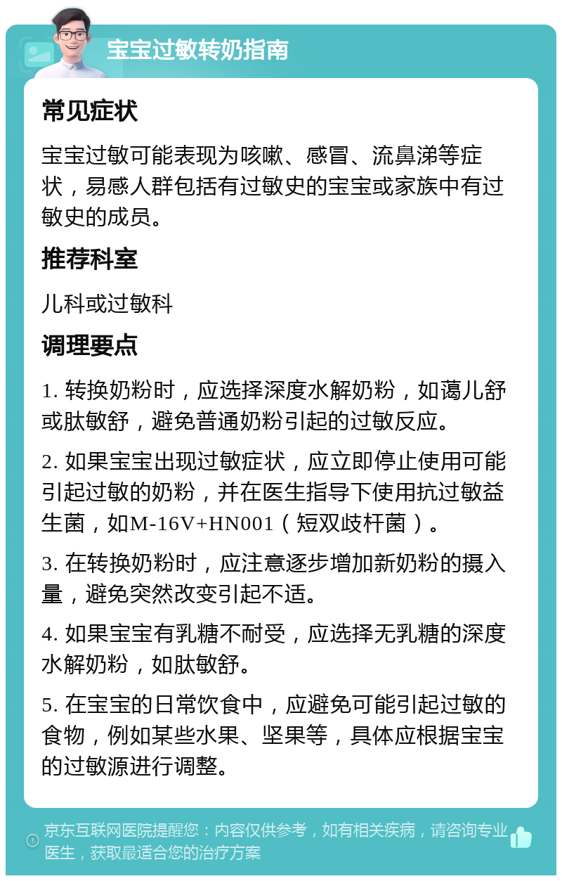 宝宝过敏转奶指南 常见症状 宝宝过敏可能表现为咳嗽、感冒、流鼻涕等症状，易感人群包括有过敏史的宝宝或家族中有过敏史的成员。 推荐科室 儿科或过敏科 调理要点 1. 转换奶粉时，应选择深度水解奶粉，如蔼儿舒或肽敏舒，避免普通奶粉引起的过敏反应。 2. 如果宝宝出现过敏症状，应立即停止使用可能引起过敏的奶粉，并在医生指导下使用抗过敏益生菌，如M-16V+HN001（短双歧杆菌）。 3. 在转换奶粉时，应注意逐步增加新奶粉的摄入量，避免突然改变引起不适。 4. 如果宝宝有乳糖不耐受，应选择无乳糖的深度水解奶粉，如肽敏舒。 5. 在宝宝的日常饮食中，应避免可能引起过敏的食物，例如某些水果、坚果等，具体应根据宝宝的过敏源进行调整。