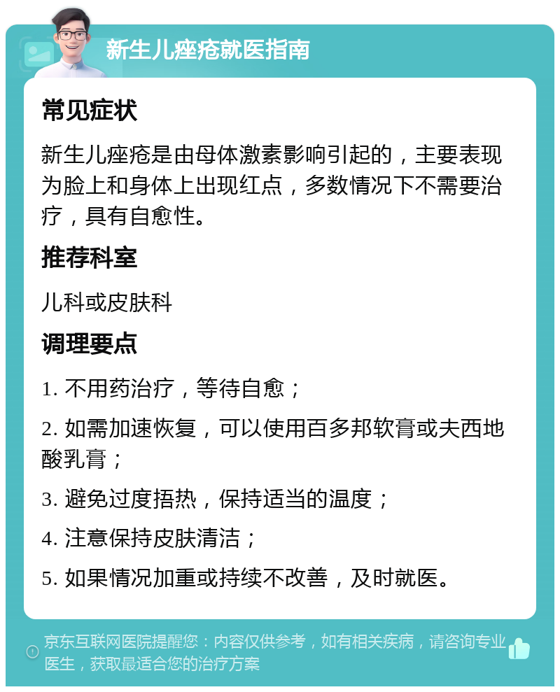 新生儿痤疮就医指南 常见症状 新生儿痤疮是由母体激素影响引起的，主要表现为脸上和身体上出现红点，多数情况下不需要治疗，具有自愈性。 推荐科室 儿科或皮肤科 调理要点 1. 不用药治疗，等待自愈； 2. 如需加速恢复，可以使用百多邦软膏或夫西地酸乳膏； 3. 避免过度捂热，保持适当的温度； 4. 注意保持皮肤清洁； 5. 如果情况加重或持续不改善，及时就医。