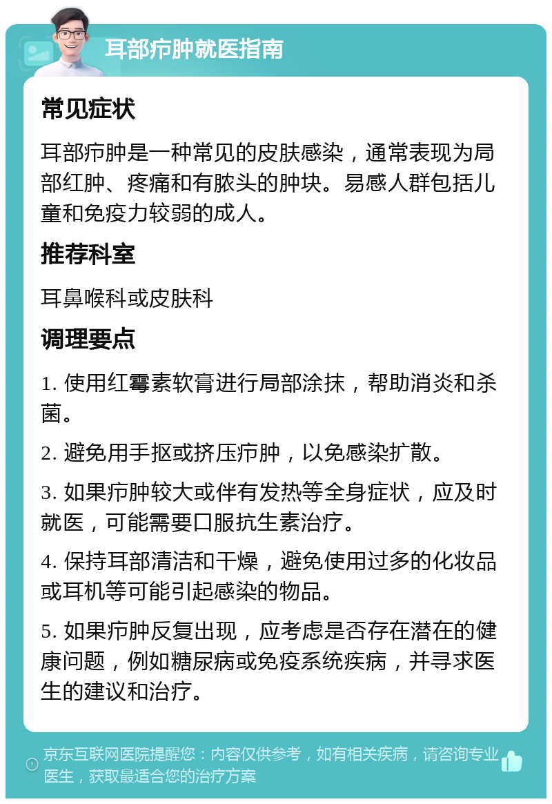 耳部疖肿就医指南 常见症状 耳部疖肿是一种常见的皮肤感染，通常表现为局部红肿、疼痛和有脓头的肿块。易感人群包括儿童和免疫力较弱的成人。 推荐科室 耳鼻喉科或皮肤科 调理要点 1. 使用红霉素软膏进行局部涂抹，帮助消炎和杀菌。 2. 避免用手抠或挤压疖肿，以免感染扩散。 3. 如果疖肿较大或伴有发热等全身症状，应及时就医，可能需要口服抗生素治疗。 4. 保持耳部清洁和干燥，避免使用过多的化妆品或耳机等可能引起感染的物品。 5. 如果疖肿反复出现，应考虑是否存在潜在的健康问题，例如糖尿病或免疫系统疾病，并寻求医生的建议和治疗。