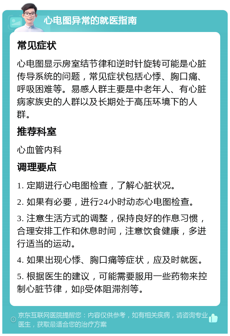 心电图异常的就医指南 常见症状 心电图显示房室结节律和逆时针旋转可能是心脏传导系统的问题，常见症状包括心悸、胸口痛、呼吸困难等。易感人群主要是中老年人、有心脏病家族史的人群以及长期处于高压环境下的人群。 推荐科室 心血管内科 调理要点 1. 定期进行心电图检查，了解心脏状况。 2. 如果有必要，进行24小时动态心电图检查。 3. 注意生活方式的调整，保持良好的作息习惯，合理安排工作和休息时间，注意饮食健康，多进行适当的运动。 4. 如果出现心悸、胸口痛等症状，应及时就医。 5. 根据医生的建议，可能需要服用一些药物来控制心脏节律，如β受体阻滞剂等。