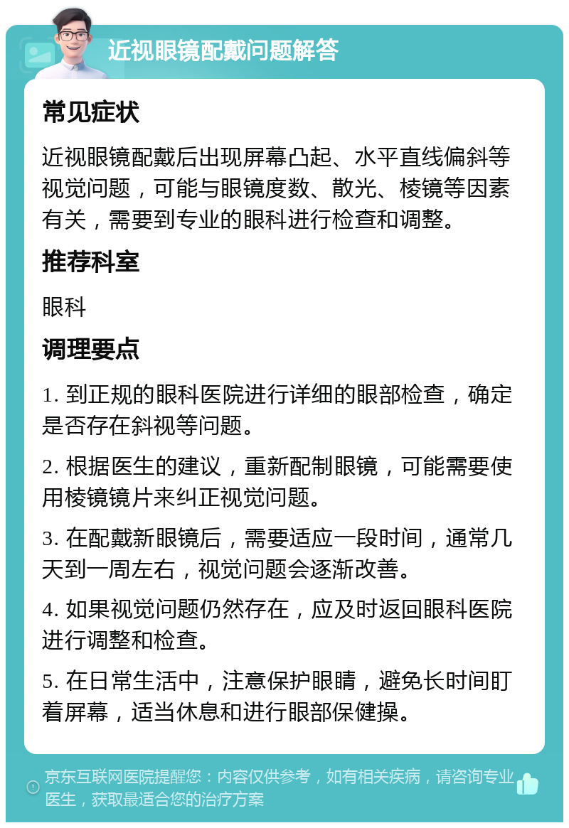 近视眼镜配戴问题解答 常见症状 近视眼镜配戴后出现屏幕凸起、水平直线偏斜等视觉问题，可能与眼镜度数、散光、棱镜等因素有关，需要到专业的眼科进行检查和调整。 推荐科室 眼科 调理要点 1. 到正规的眼科医院进行详细的眼部检查，确定是否存在斜视等问题。 2. 根据医生的建议，重新配制眼镜，可能需要使用棱镜镜片来纠正视觉问题。 3. 在配戴新眼镜后，需要适应一段时间，通常几天到一周左右，视觉问题会逐渐改善。 4. 如果视觉问题仍然存在，应及时返回眼科医院进行调整和检查。 5. 在日常生活中，注意保护眼睛，避免长时间盯着屏幕，适当休息和进行眼部保健操。