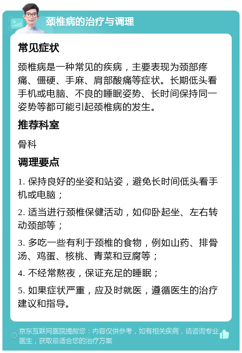 颈椎病的治疗与调理 常见症状 颈椎病是一种常见的疾病，主要表现为颈部疼痛、僵硬、手麻、肩部酸痛等症状。长期低头看手机或电脑、不良的睡眠姿势、长时间保持同一姿势等都可能引起颈椎病的发生。 推荐科室 骨科 调理要点 1. 保持良好的坐姿和站姿，避免长时间低头看手机或电脑； 2. 适当进行颈椎保健活动，如仰卧起坐、左右转动颈部等； 3. 多吃一些有利于颈椎的食物，例如山药、排骨汤、鸡蛋、核桃、青菜和豆腐等； 4. 不经常熬夜，保证充足的睡眠； 5. 如果症状严重，应及时就医，遵循医生的治疗建议和指导。