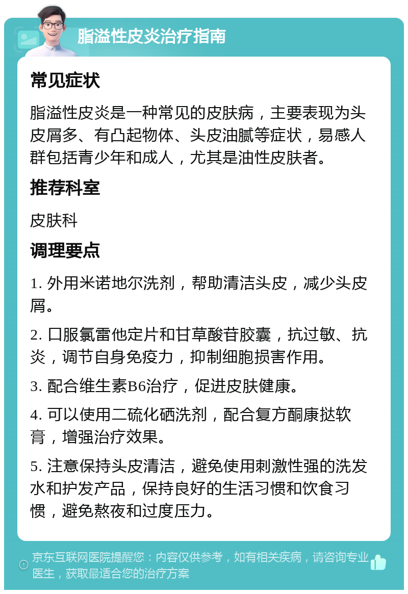 脂溢性皮炎治疗指南 常见症状 脂溢性皮炎是一种常见的皮肤病，主要表现为头皮屑多、有凸起物体、头皮油腻等症状，易感人群包括青少年和成人，尤其是油性皮肤者。 推荐科室 皮肤科 调理要点 1. 外用米诺地尔洗剂，帮助清洁头皮，减少头皮屑。 2. 口服氯雷他定片和甘草酸苷胶囊，抗过敏、抗炎，调节自身免疫力，抑制细胞损害作用。 3. 配合维生素B6治疗，促进皮肤健康。 4. 可以使用二硫化硒洗剂，配合复方酮康挞软膏，增强治疗效果。 5. 注意保持头皮清洁，避免使用刺激性强的洗发水和护发产品，保持良好的生活习惯和饮食习惯，避免熬夜和过度压力。