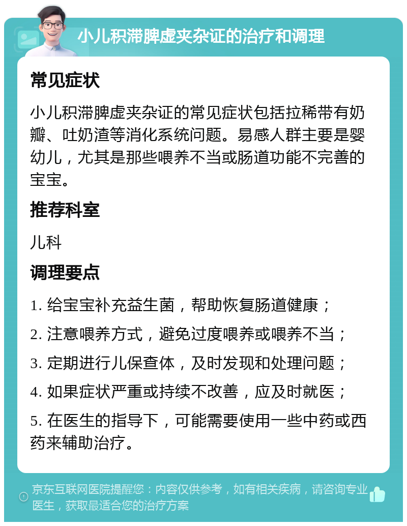 小儿积滞脾虚夹杂证的治疗和调理 常见症状 小儿积滞脾虚夹杂证的常见症状包括拉稀带有奶瓣、吐奶渣等消化系统问题。易感人群主要是婴幼儿，尤其是那些喂养不当或肠道功能不完善的宝宝。 推荐科室 儿科 调理要点 1. 给宝宝补充益生菌，帮助恢复肠道健康； 2. 注意喂养方式，避免过度喂养或喂养不当； 3. 定期进行儿保查体，及时发现和处理问题； 4. 如果症状严重或持续不改善，应及时就医； 5. 在医生的指导下，可能需要使用一些中药或西药来辅助治疗。