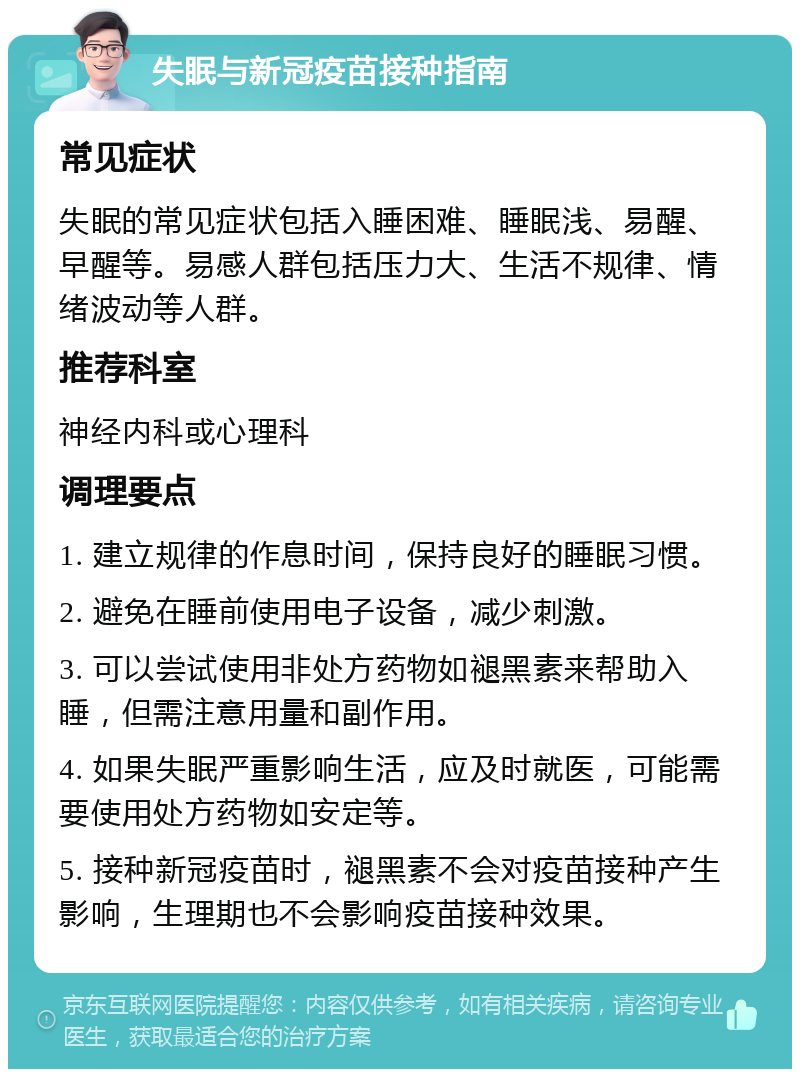 失眠与新冠疫苗接种指南 常见症状 失眠的常见症状包括入睡困难、睡眠浅、易醒、早醒等。易感人群包括压力大、生活不规律、情绪波动等人群。 推荐科室 神经内科或心理科 调理要点 1. 建立规律的作息时间，保持良好的睡眠习惯。 2. 避免在睡前使用电子设备，减少刺激。 3. 可以尝试使用非处方药物如褪黑素来帮助入睡，但需注意用量和副作用。 4. 如果失眠严重影响生活，应及时就医，可能需要使用处方药物如安定等。 5. 接种新冠疫苗时，褪黑素不会对疫苗接种产生影响，生理期也不会影响疫苗接种效果。