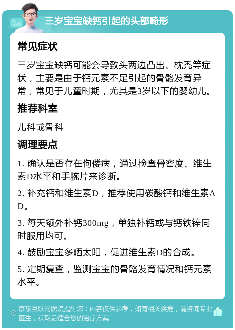 三岁宝宝缺钙引起的头部畸形 常见症状 三岁宝宝缺钙可能会导致头两边凸出、枕秃等症状，主要是由于钙元素不足引起的骨骼发育异常，常见于儿童时期，尤其是3岁以下的婴幼儿。 推荐科室 儿科或骨科 调理要点 1. 确认是否存在佝偻病，通过检查骨密度、维生素D水平和手腕片来诊断。 2. 补充钙和维生素D，推荐使用碳酸钙和维生素AD。 3. 每天额外补钙300mg，单独补钙或与钙铁锌同时服用均可。 4. 鼓励宝宝多晒太阳，促进维生素D的合成。 5. 定期复查，监测宝宝的骨骼发育情况和钙元素水平。