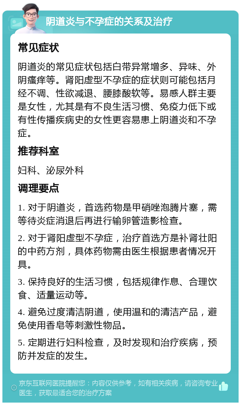 阴道炎与不孕症的关系及治疗 常见症状 阴道炎的常见症状包括白带异常增多、异味、外阴瘙痒等。肾阳虚型不孕症的症状则可能包括月经不调、性欲减退、腰膝酸软等。易感人群主要是女性，尤其是有不良生活习惯、免疫力低下或有性传播疾病史的女性更容易患上阴道炎和不孕症。 推荐科室 妇科、泌尿外科 调理要点 1. 对于阴道炎，首选药物是甲硝唑泡腾片塞，需等待炎症消退后再进行输卵管造影检查。 2. 对于肾阳虚型不孕症，治疗首选方是补肾壮阳的中药方剂，具体药物需由医生根据患者情况开具。 3. 保持良好的生活习惯，包括规律作息、合理饮食、适量运动等。 4. 避免过度清洁阴道，使用温和的清洁产品，避免使用香皂等刺激性物品。 5. 定期进行妇科检查，及时发现和治疗疾病，预防并发症的发生。