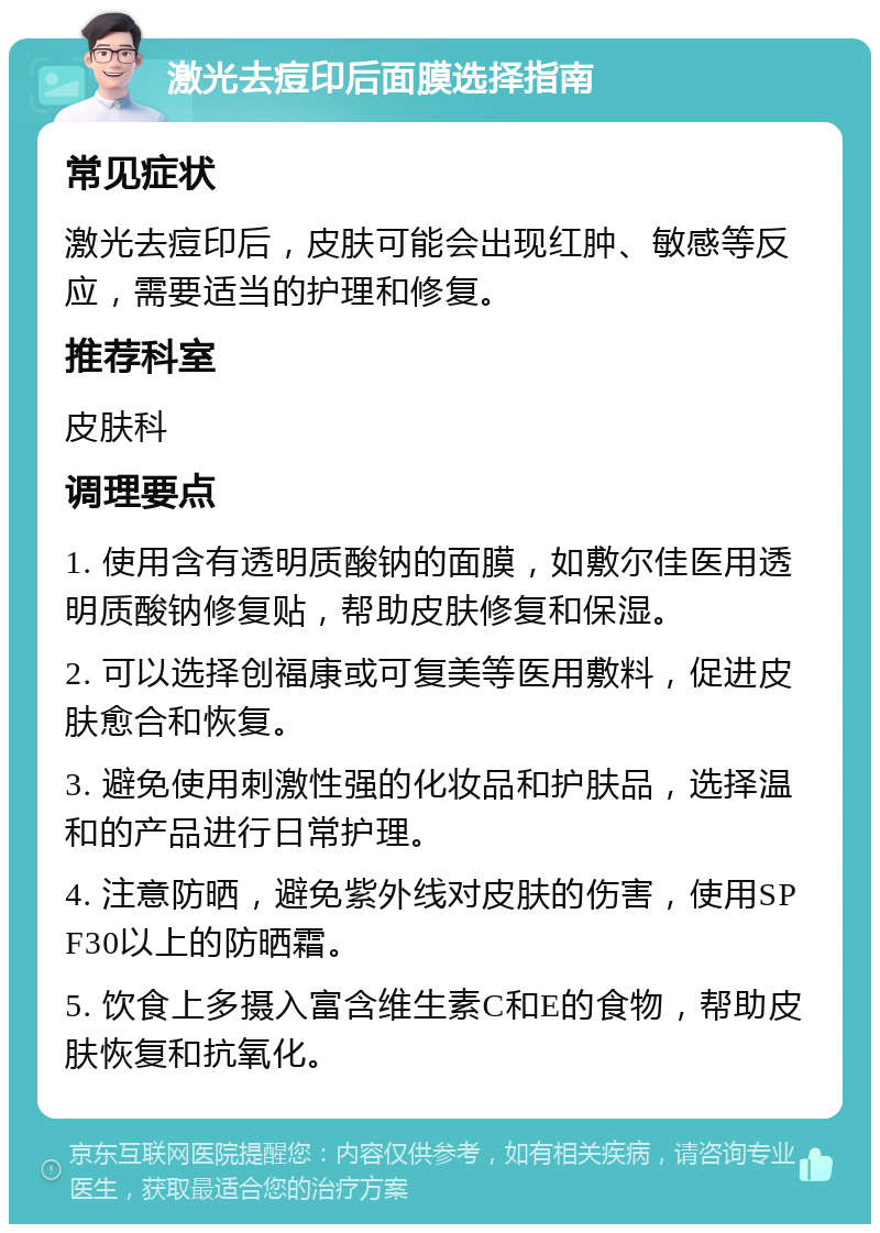 激光去痘印后面膜选择指南 常见症状 激光去痘印后，皮肤可能会出现红肿、敏感等反应，需要适当的护理和修复。 推荐科室 皮肤科 调理要点 1. 使用含有透明质酸钠的面膜，如敷尔佳医用透明质酸钠修复贴，帮助皮肤修复和保湿。 2. 可以选择创福康或可复美等医用敷料，促进皮肤愈合和恢复。 3. 避免使用刺激性强的化妆品和护肤品，选择温和的产品进行日常护理。 4. 注意防晒，避免紫外线对皮肤的伤害，使用SPF30以上的防晒霜。 5. 饮食上多摄入富含维生素C和E的食物，帮助皮肤恢复和抗氧化。